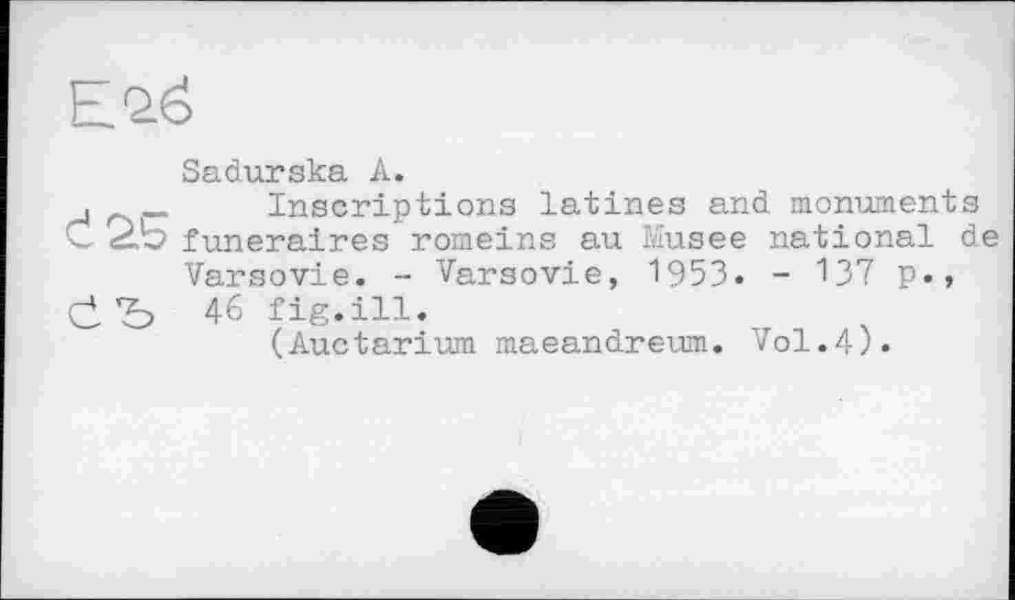 ﻿Е2ё
Sadurska А.
,	Inscriptions latines and monuments
C 2b funéraires romeins au Musee national de
Varsovie. - Varsovie, 1953. - 137 p.»
çj, 46 fig.ill.
(Auctarium maeandreum. Vol.4).